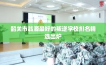 韶关市翁源最好的叛逆学校排名精选出炉