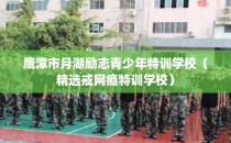 鹰潭市月湖励志青少年特训学校（精选戒网瘾特训学校）