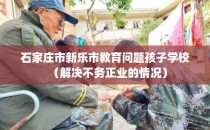 石家庄市新乐市教育问题孩子学校（解决不务正业的情况）