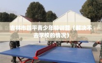 吉林市四平青少年特训营（解决不去学校的情况）