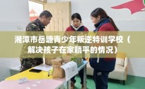 湘潭市岳塘青少年叛逆特训学校（解决孩子在家躺平的情况）