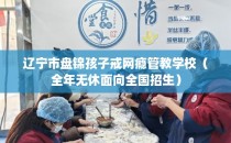 辽宁市盘锦孩子戒网瘾管教学校（全年无休面向全国招生）
