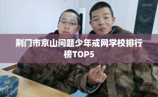 荆门市京山问题少年戒网学校排行榜TOP5