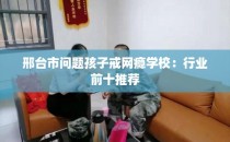 邢台市问题孩子戒网瘾学校:行业前十推荐
