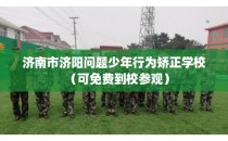 济南市济阳问题少年行为矫正学校(可免费到校参观)