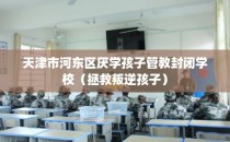 天津市河东区厌学孩子管教封闭学校（拯救叛逆孩子）