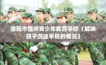 洛阳市偃师青少年教育学校（解决孩子沉迷手机的情况）