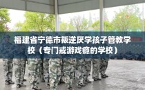 福建省宁德市叛逆厌学孩子管教学校（专门戒游戏瘾的学校）