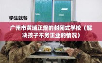 广州市黄埔正规的封闭式学校（解决孩子不务正业的情况）
