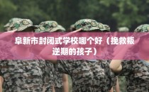 阜新市封闭式学校哪个好（挽救叛逆期的孩子）