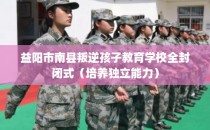 益阳市南县叛逆孩子教育学校全封闭式（培养独立能力）
