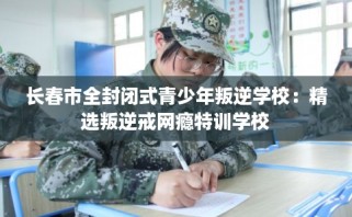 长春市全封闭式青少年叛逆学校：精选叛逆戒网瘾特训学校