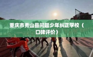 重庆市秀山县问题少年纠正学校（口碑评价）