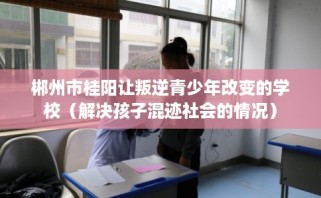 郴州市桂阳让叛逆青少年改变的学校（解决孩子混迹社会的情况）