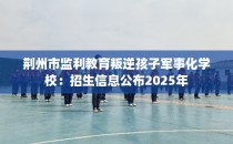 荆州市监利教育叛逆孩子军事化学校：招生信息公布2025年