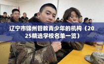 辽宁市锦州管教青少年的机构（2025精选学校名单一览）