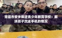 常德市安乡叛逆青少年教育学校：解决孩子沉迷手机的情况