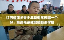 江西省萍乡青少年特训学校哪一个好：精选叛逆戒网瘾特训学校