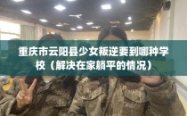 重庆市云阳县少女叛逆要到哪种学校(解决在家躺平的情况)
