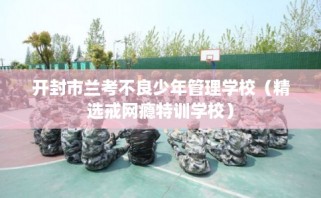开封市兰考不良少年管理学校（精选戒网瘾特训学校）