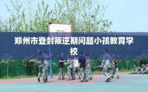郑州市登封叛逆期问题小孩教育学校