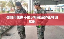 衡阳市衡南不良少年叛逆矫正特训基地