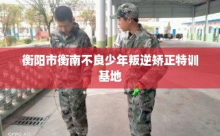 衡阳市衡南不良少年叛逆矫正特训基地