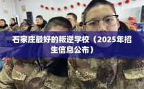 石家庄最好的叛逆学校（2025年招生信息公布）
