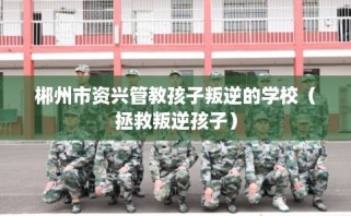 郴州市资兴管教孩子叛逆的学校（拯救叛逆孩子）