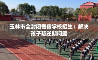 玉林市全封闭寄宿学校招生：解决孩子叛逆期问题