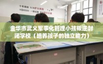 金华市武义军事化管理小孩叛逆封闭学校（培养孩子的独立能力）