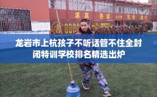 龙岩市上杭孩子不听话管不住全封闭特训学校排名精选出炉