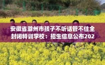 安徽省滁州市孩子不听话管不住全封闭特训学校：招生信息公布2025年