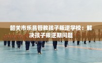 韶关市乐昌管教孩子叛逆学校：解决孩子叛逆期问题