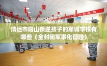 清远市阳山叛逆孩子的军训学校有哪些（全封闭军事化管理）