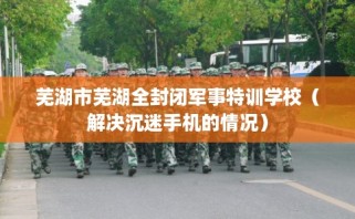 芜湖市芜湖全封闭军事特训学校（解决沉迷手机的情况）