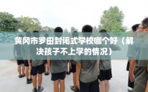 黄冈市罗田封闭式学校哪个好（解决孩子不上学的情况）