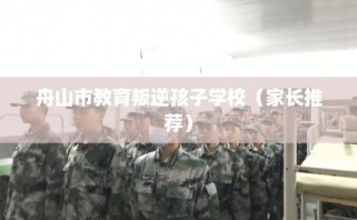 舟山市教育叛逆孩子学校（家长推荐）