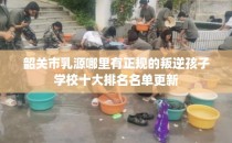 韶关市乳源哪里有正规的叛逆孩子学校十大排名名单更新