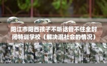 阳江市阳西孩子不听话管不住全封闭特训学校（解决混社会的情况）