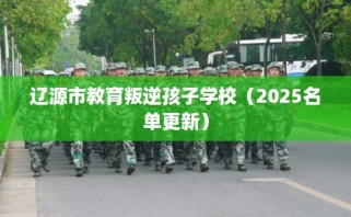 辽源市教育叛逆孩子学校（2025名单更新）