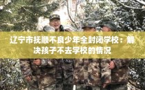 辽宁市抚顺不良少年全封闭学校：解决孩子不去学校的情况