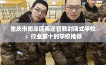 重庆市南岸区叛逆管教封闭式学校：行业前十的学校推荐