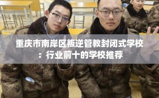 重庆市南岸区叛逆管教封闭式学校：行业前十的学校推荐