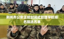 荆州市公安正规封闭式管理学校排名甄选名单