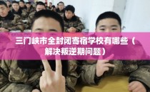 三门峡市全封闭寄宿学校有哪些（解决叛逆期问题）