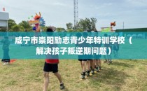 咸宁市崇阳励志青少年特训学校（解决孩子叛逆期问题）