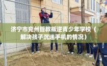 济宁市兖州管教叛逆青少年学校（解决孩子沉迷手机的情况）
