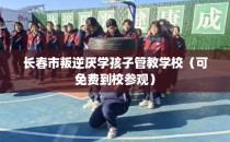 长春市叛逆厌学孩子管教学校（可免费到校参观）
