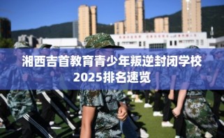 湘西吉首教育青少年叛逆封闭学校2025排名速览